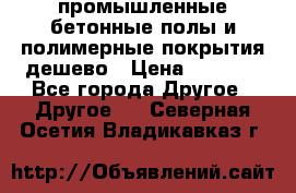 промышленные бетонные полы и полимерные покрытия дешево › Цена ­ 1 008 - Все города Другое » Другое   . Северная Осетия,Владикавказ г.
